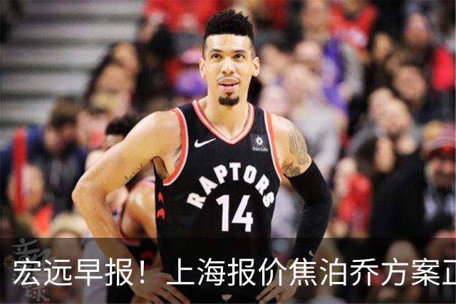 宏远早报！上海报价焦泊乔方案正式出炉，朱芳雨赴新疆谈判，徐杰自费特训